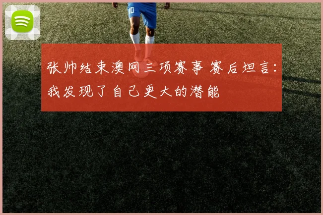 张帅结束澳网三项赛事 赛后坦言：我发现了自己更大的潜能