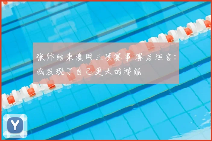 张帅结束澳网三项赛事 赛后坦言:我发现了自己更大的潜能