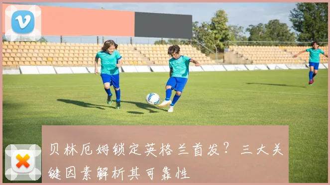 贝林厄姆锁定英格兰首发？三大关键因素解析其可靠性