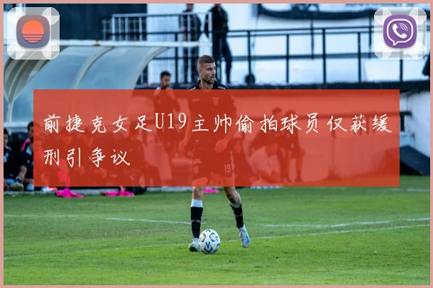 前捷克女足U19主帅偷拍球员仅获缓刑引争议