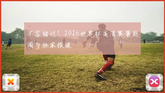 不容错过!2026世界杯高清赛事新闻与独家报道