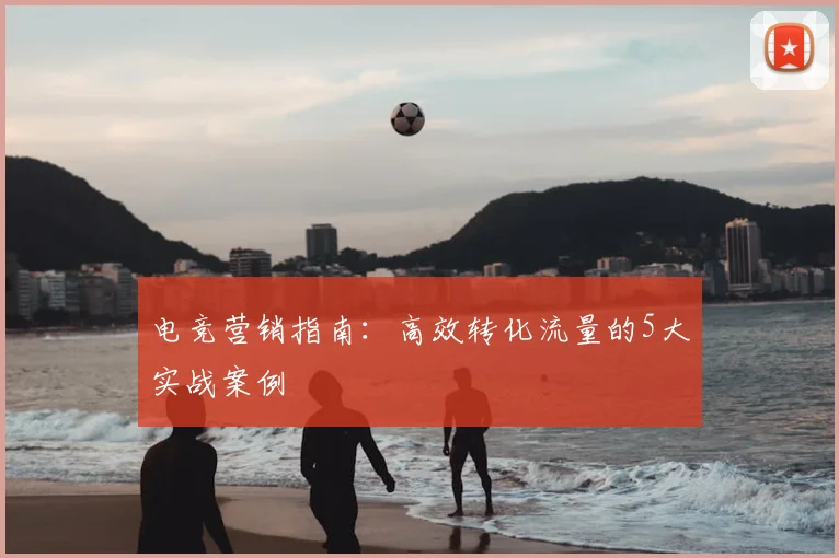 电竞营销指南：高效转化流量的5大实战案例