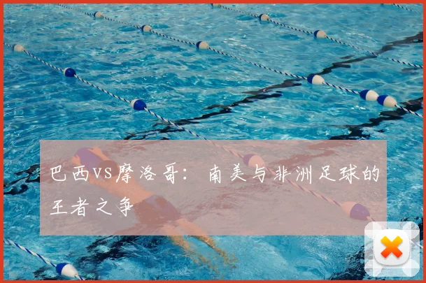 巴西vs摩洛哥：南美与非洲足球的王者之争