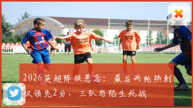 2026英超降级悬念：最后两轮热刺仅领先2分，三队恐陷生死战