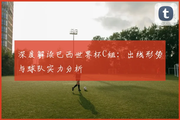 深度解读巴西世界杯C组：出线形势与球队实力分析