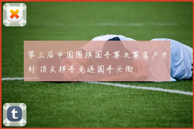 第三届中国围棋国手赛决赛落户开封 顶尖棋手竞逐国手头衔